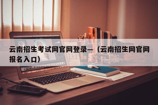 云南招生考试网官网登录—（云南招生网官网报名入口）