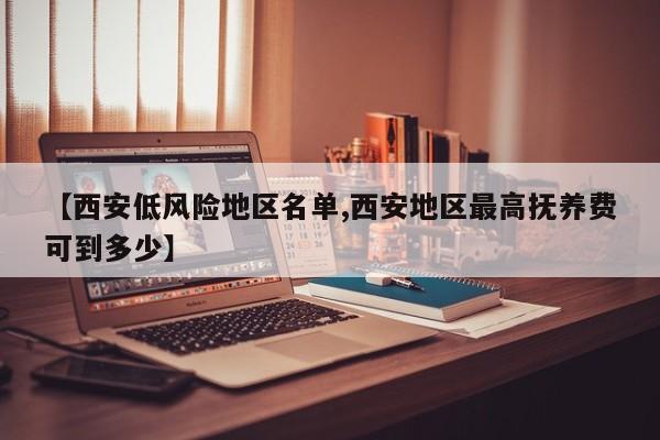 【西安低风险地区名单,西安地区最高抚养费可到多少】