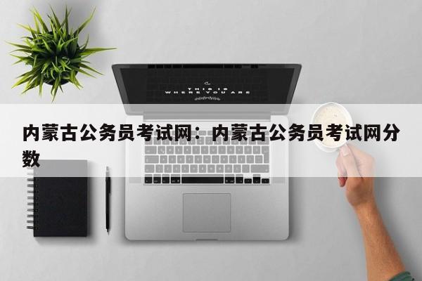 内蒙古公务员考试网:内蒙古公务员考试网分数