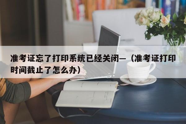 准考证忘了打印系统已经关闭—（准考证打印时间截止了怎么办）