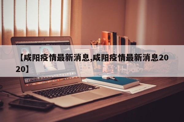 【咸阳疫情最新消息,咸阳疫情最新消息2020】