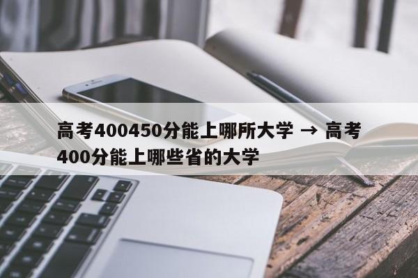 高考400450分能上哪所大学 → 高考400分能上哪些省的大学