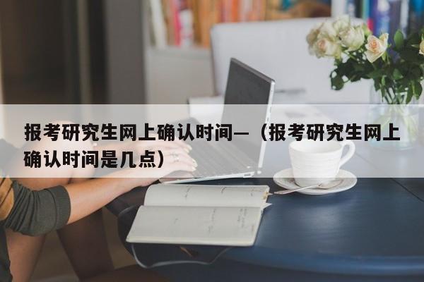 报考研究生网上确认时间—（报考研究生网上确认时间是几点）