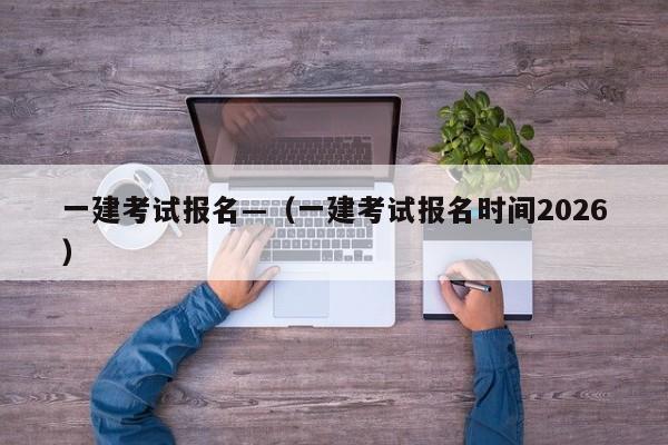 一建考试报名—(一建考试报名时间2026)