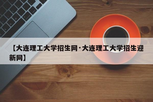 【大连理工大学招生网·大连理工大学招生迎新网】