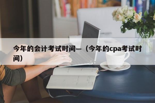 今年的会计考试时间—(今年的cpa考试时间)