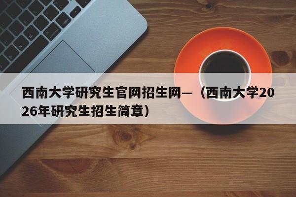西南大学研究生官网招生网—(西南大学2026年研究生招生简章)