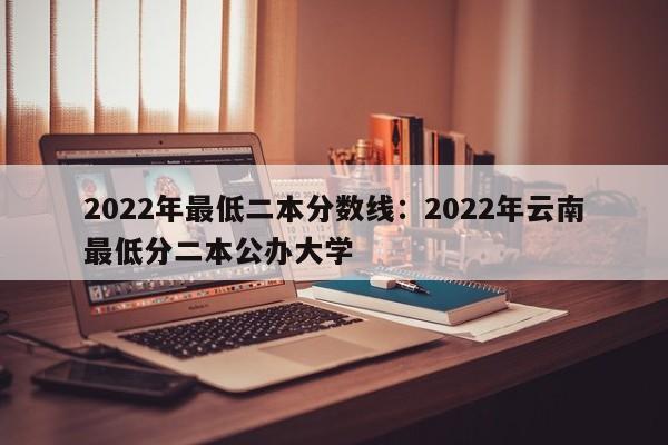 2022年最低二本分数线：2022年云南最低分二本公办大学