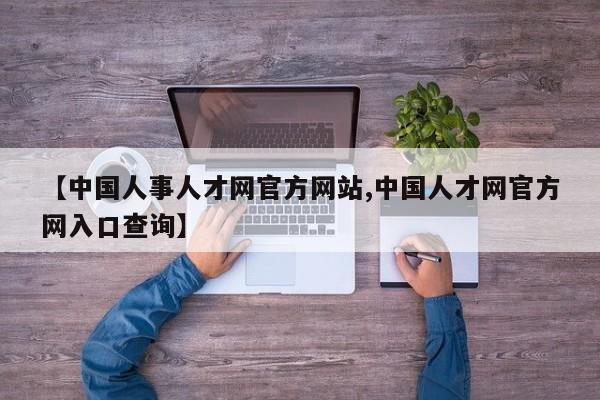 【中国人事人才网官方网站,中国人才网官方网入口查询】
