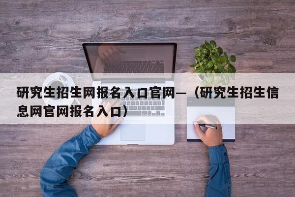 研究生招生网报名入口官网—（研究生招生信息网官网报名入口）