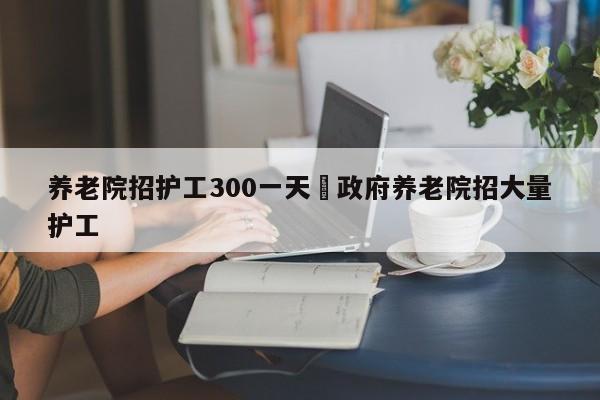 养老院招护工300一天›政府养老院招大量护工