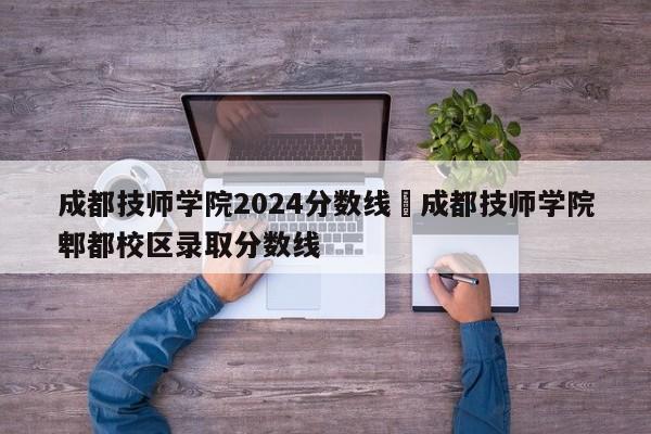 成都技师学院2024分数线›成都技师学院郫都校区录取分数线