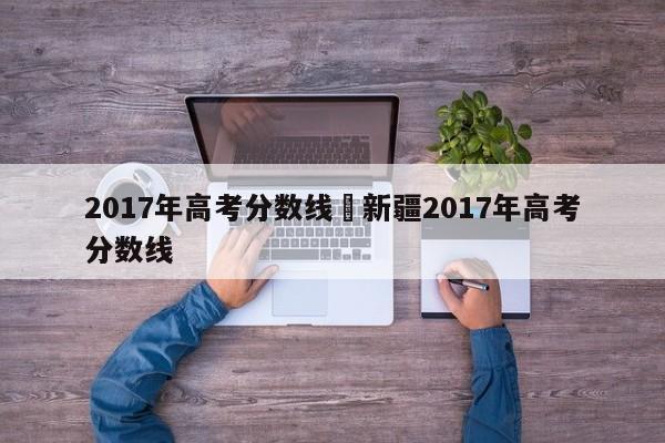 2017年高考分数线›新疆2017年高考分数线