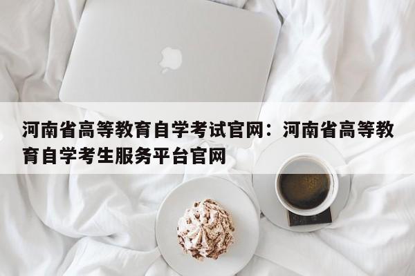 河南省高等教育自学考试官网：河南省高等教育自学考生服务平台官网