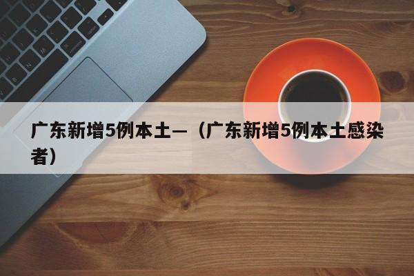 广东新增5例本土—（广东新增5例本土感染者）