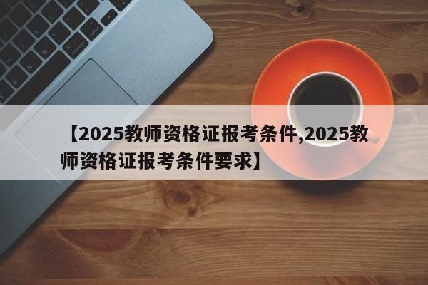 【2025教师资格证报考条件,2025教师资格证报考条件要求】