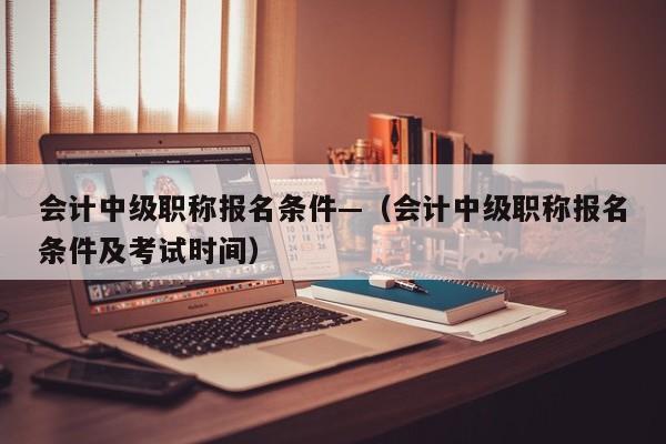 会计中级职称报名条件—（会计中级职称报名条件及考试时间）