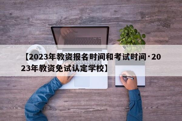 【2023年教资报名时间和考试时间·2023年教资免试认定学校】