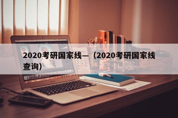2020考研国家线—（2020考研国家线查询）