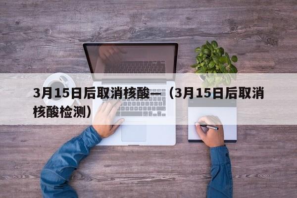 3月15日后取消核酸—(3月15日后取消核酸检测)