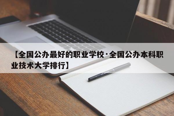【全国公办最好的职业学校·全国公办本科职业技术大学排行】