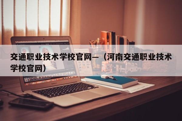 交通职业技术学校官网—(河南交通职业技术学校官网)