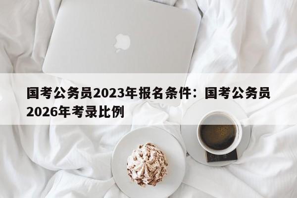 国考公务员2023年报名条件:国考公务员2026年考录比例