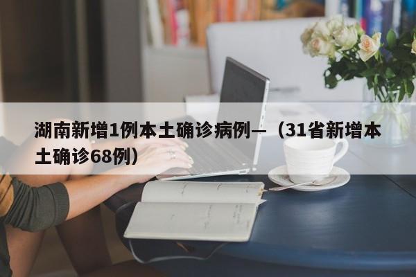 湖南新增1例本土确诊病例—（31省新增本土确诊68例）
