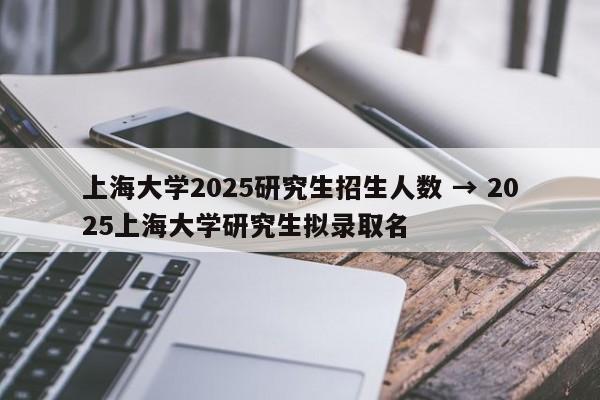 上海大学2025研究生招生人数 → 2025上海大学研究生拟录取名