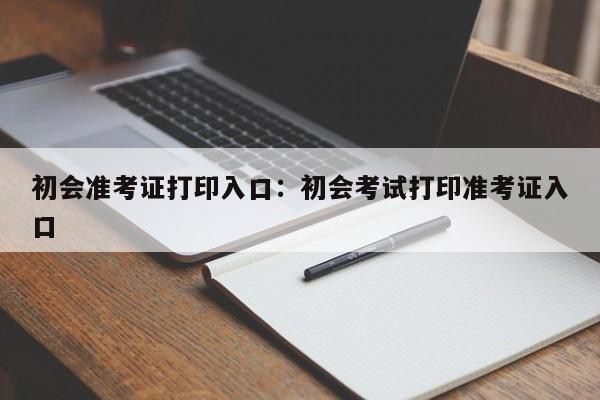 初会准考证打印入口：初会考试打印准考证入口
