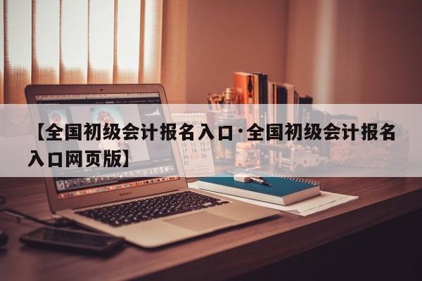 【全国初级会计报名入口·全国初级会计报名入口网页版】
