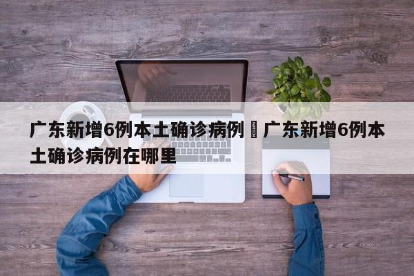 广东新增6例本土确诊病例›广东新增6例本土确诊病例在哪里
