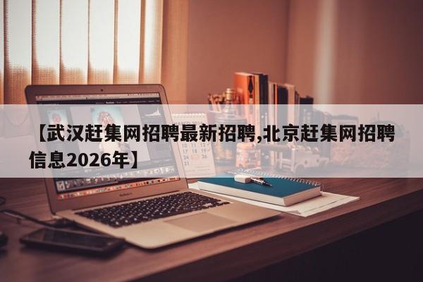 【武汉赶集网招聘最新招聘,北京赶集网招聘信息2026年】