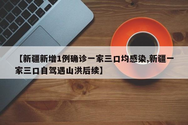 【新疆新增1例确诊一家三口均感染,新疆一家三口自驾遇山洪后续】