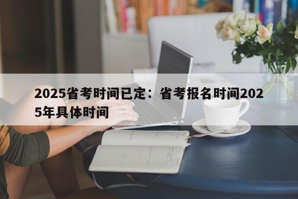2025省考时间已定：省考报名时间2025年具体时间