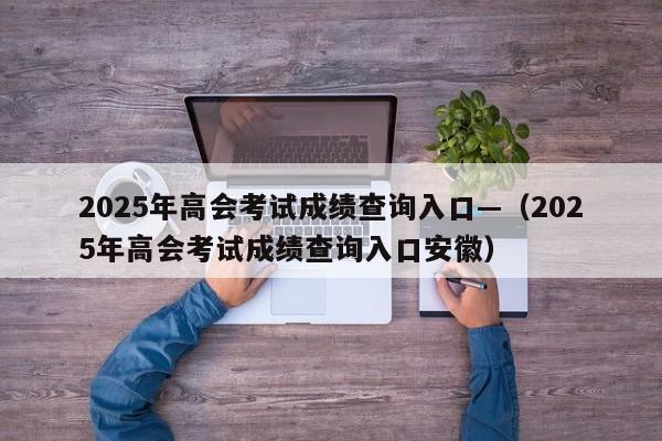 2025年高会考试成绩查询入口—（2025年高会考试成绩查询入口安徽）