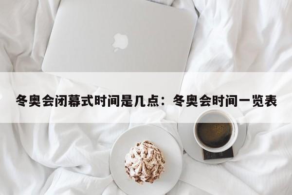 冬奥会闭幕式时间是几点：冬奥会时间一览表