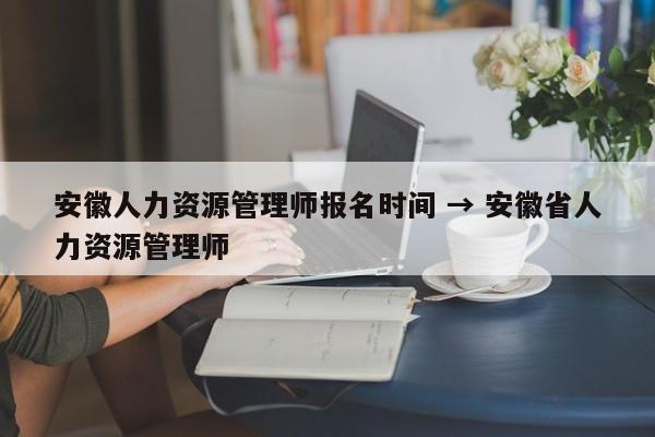 安徽人力资源管理师报名时间 → 安徽省人力资源管理师