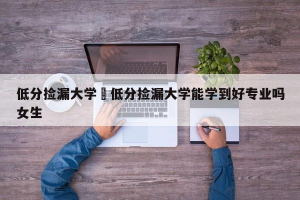 低分捡漏大学›低分捡漏大学能学到好专业吗女生