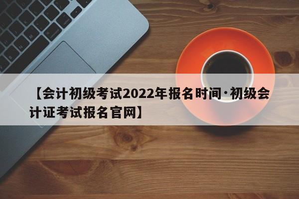 【会计初级考试2022年报名时间·初级会计证考试报名官网】