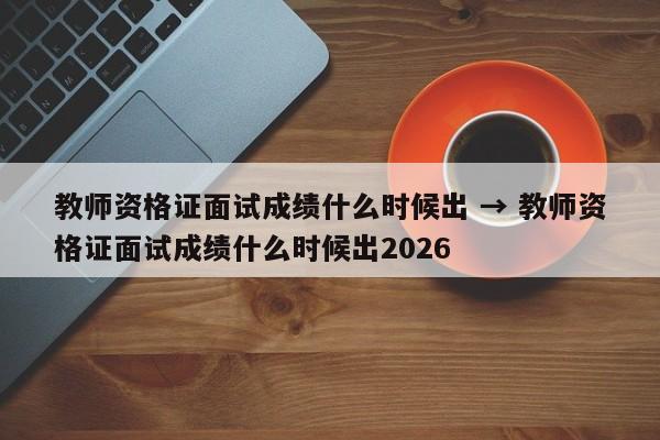 教师资格证面试成绩什么时候出 → 教师资格证面试成绩什么时候出2026