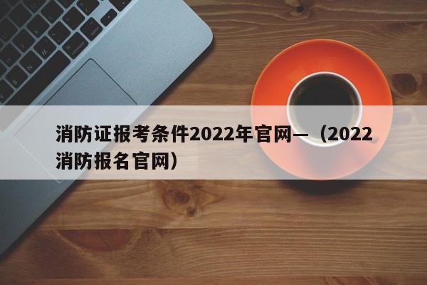 消防证报考条件2022年官网—(2022消防报名官网)