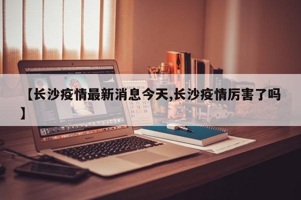 【长沙疫情最新消息今天,长沙疫情厉害了吗】