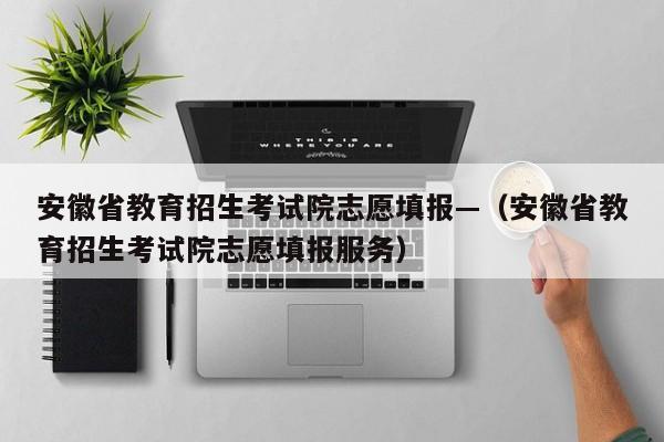 安徽省教育招生考试院志愿填报—(安徽省教育招生考试院志愿填报服务)