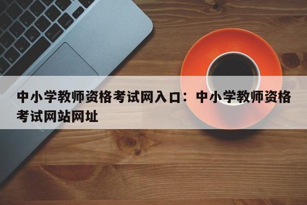 中小学教师资格考试网入口：中小学教师资格考试网站网址