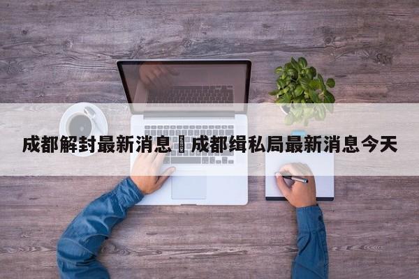 成都解封最新消息›成都缉私局最新消息今天