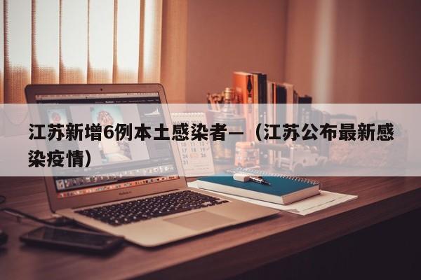 江苏新增6例本土感染者—（江苏公布最新感染疫情）