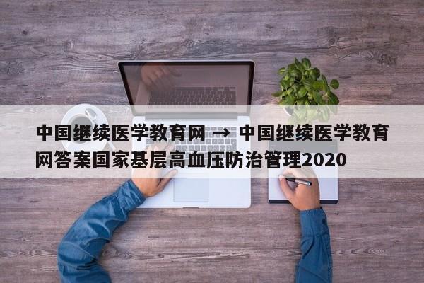 中国继续医学教育网 → 中国继续医学教育网答案国家基层高血压防治管理2020