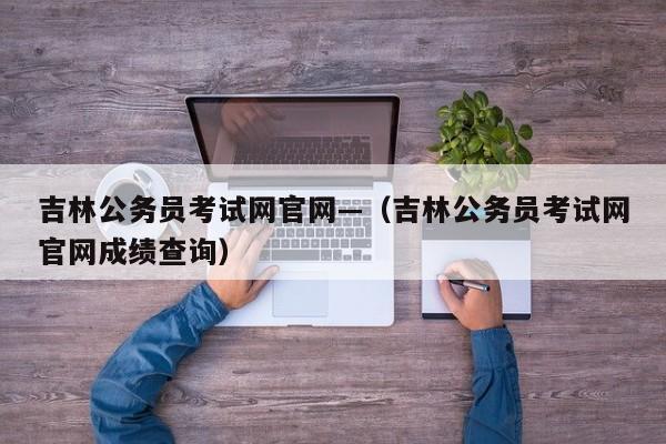 吉林公务员考试网官网—(吉林公务员考试网官网成绩查询)
