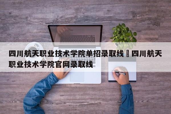 四川航天职业技术学院单招录取线›四川航天职业技术学院官网录取线
